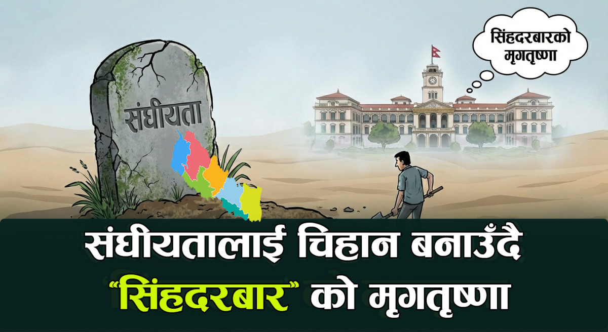 संघीयतालाई ‘चिहान’ बनाउँदै ‘सिंहदरबार’ को मृगतृष्णा